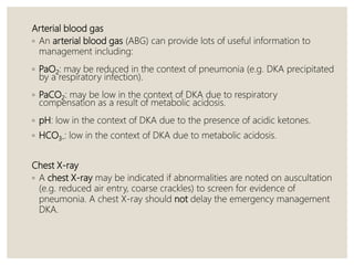Arterial blood gas
◦ An arterial blood gas (ABG) can provide lots of useful information to
management including:
◦ PaO2: may be reduced in the context of pneumonia (e.g. DKA precipitated
by a respiratory infection).
◦ PaCO2: may be low in the context of DKA due to respiratory
compensation as a result of metabolic acidosis.
◦ pH: low in the context of DKA due to the presence of acidic ketones.
◦ HCO3-: low in the context of DKA due to metabolic acidosis.
Chest X-ray
◦ A chest X-ray may be indicated if abnormalities are noted on auscultation
(e.g. reduced air entry, coarse crackles) to screen for evidence of
pneumonia. A chest X-ray should not delay the emergency management
DKA.
 