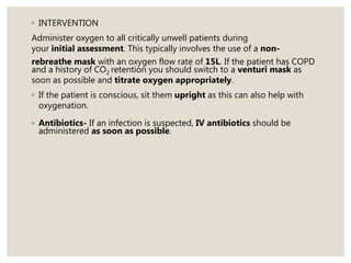 ◦ INTERVENTION
Administer oxygen to all critically unwell patients during
your initial assessment. This typically involves the use of a non-
rebreathe mask with an oxygen flow rate of 15L. If the patient has COPD
and a history of CO2 retention you should switch to a venturi mask as
soon as possible and titrate oxygen appropriately.
◦ If the patient is conscious, sit them upright as this can also help with
oxygenation.
◦ Antibiotics- If an infection is suspected, IV antibiotics should be
administered as soon as possible.
 