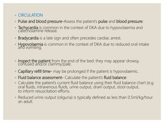 ◦ CIRCULATION
◦ Pulse and blood pressure-Assess the patient’s pulse and blood pressure:
◦ Tachycardia is common in the context of DKA due to hypovolaemia and
catecholamine release.
◦ Bradycardia is a late sign and often precedes cardiac arrest.
◦ Hypovolaemia is common in the context of DKA due to reduced oral intake
and vomiting.
◦ Inspect the patient from the end of the bed: they may appear drowsy,
confused and/or clammy/pale.
◦ Capillary refill time- may be prolonged if the patient is hypovolaemic.
◦ Fluid balance assessment- Calculate the patient’s fluid balance:
◦ Calculate the patient’s current fluid balance using their fluid balance chart (e.g.
oral fluids, intravenous fluids, urine output, drain output, stool output,
to inform resuscitation efforts.
◦ Reduced urine output (oliguria) is typically defined as less than 0.5ml/kg/hour
an adult.
 