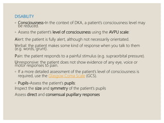 DISABILITY
◦ Consciousness-In the context of DKA, a patient’s consciousness level may
be reduced.
◦ Assess the patient’s level of consciousness using the AVPU scale:
Alert: the patient is fully alert, although not necessarily orientated.
Verbal: the patient makes some kind of response when you talk to them
(e.g. words, grunt).
Pain: the patient responds to a painful stimulus (e.g. supraorbital pressure).
Unresponsive: the patient does not show evidence of any eye, voice or
motor responses to pain.
◦ If a more detailed assessment of the patient’s level of consciousness is
required, use the Glasgow Coma Scale (GCS).
◦ Pupils-Assess the patient’s pupils:
Inspect the size and symmetry of the patient’s pupils
Assess direct and consensual pupillary responses
 