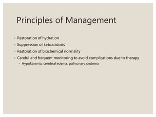 Principles of Management
◦ Restoration of hydration
◦ Suppression of ketoacidosis
◦ Restoration of biochemical normality
◦ Careful and frequent monitoring to avoid complications due to therapy
◦ Hypokalemia, cerebral edema, pulmonary oedema
 