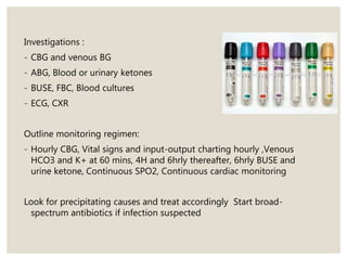 Investigations :
- CBG and venous BG
- ABG, Blood or urinary ketones
- BUSE, FBC, Blood cultures
- ECG, CXR
Outline monitoring regimen:
- Hourly CBG, Vital signs and input-output charting hourly ,Venous
HCO3 and K+ at 60 mins, 4H and 6hrly thereafter, 6hrly BUSE and
urine ketone, Continuous SPO2, Continuous cardiac monitoring
Look for precipitating causes and treat accordingly Start broad-
spectrum antibiotics if infection suspected
 