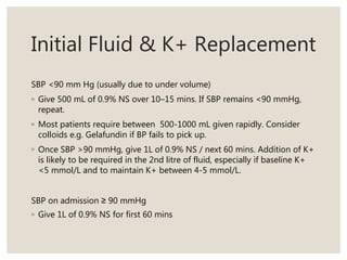 Initial Fluid & K+ Replacement
SBP <90 mm Hg (usually due to under volume)
◦ Give 500 mL of 0.9% NS over 10–15 mins. If SBP remains <90 mmHg,
repeat.
◦ Most patients require between 500-1000 mL given rapidly. Consider
colloids e.g. Gelafundin if BP fails to pick up.
◦ Once SBP >90 mmHg, give 1L of 0.9% NS / next 60 mins. Addition of K+
is likely to be required in the 2nd litre of fluid, especially if baseline K+
<5 mmol/L and to maintain K+ between 4-5 mmol/L.
SBP on admission ≥ 90 mmHg
◦ Give 1L of 0.9% NS for first 60 mins
 