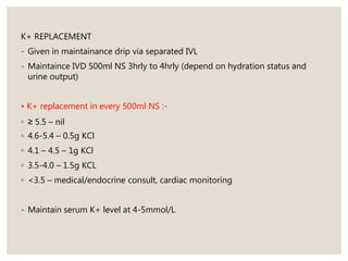 K+ REPLACEMENT
- Given in maintainance drip via separated IVL
- Maintaince IVD 500ml NS 3hrly to 4hrly (depend on hydration status and
urine output)
• K+ replacement in every 500ml NS :-
◦ ≥ 5.5 – nil
◦ 4.6-5.4 – 0.5g KCl
◦ 4.1 – 4.5 – 1g KCl
◦ 3.5-4.0 – 1.5g KCL
◦ <3.5 – medical/endocrine consult, cardiac monitoring
- Maintain serum K+ level at 4-5mmol/L
 