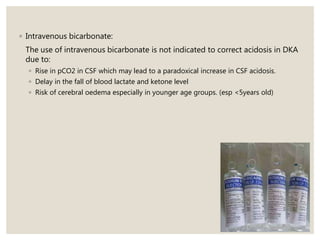 ◦ Intravenous bicarbonate:
The use of intravenous bicarbonate is not indicated to correct acidosis in DKA
due to:
◦ Rise in pCO2 in CSF which may lead to a paradoxical increase in CSF acidosis.
◦ Delay in the fall of blood lactate and ketone level
◦ Risk of cerebral oedema especially in younger age groups. (esp <5years old)
 