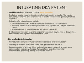 INTUBATING DKA PATIENT
◦ avoid intubation - Whenever possible, avoid intubation.
◦ Intubating a patient due to altered mental status is usually a mistake. The mental
status should improve over several hours, so careful observation is generally the best
approach.
◦ Indications for intubation may include:
◦ Frank inability to protect airway (e.g. gurgling, inability to control secretions).
◦ Intubation needed to facilitate surgical procedure (e.g. patient has DKA plus perforated
viscus).
◦ Respiratory arrest or impending arrest (e.g. patient in extremis).
◦ If intubation is necessary (e.g. for a surgical procedure), it may be wise to delay it for a
few hours to allow vigorous treatment of DKA first.
risks involved with intubation
◦ Hemodynamic collapse: If hypovolemia isn't corrected prior to intubation
◦ Vomiting/aspiration: These folks often have gastroparesis and illeus.
◦ Decompensation of acidosis: Most patients have severe metabolic acidosis with a
compensatory respiratory alkalosis. Paralysis takes away their respiratory
compensation, potentially leading to profound acidosis.
 