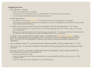 mitigating the risks
◦ Hemodynamic collapse:
◦ Volume resuscitate prior to intubation.
◦ If necessary start a vasopressor infusion to establish MAP >75-80mm before the procedure.
◦ Use hemodynamically stable induction drugs (e.g. ketamine).
◦ Avoid regurgitation
◦ Visualize the stomach with ultrasound, if it's distended consider NG drainage prior to intubation.
◦ If the patient is intermittently vomiting, encourage them to vomit immediately before anesthetic induction (while
they can still protect their airway).
◦ Consider giving some bicarbonate prior to intubation if the bicarbonate level is <10 mEq/L.
◦ For example, slowly push 2-3 ampules (100-150 mEq) of bicarbonate over 10-15 minutes, at least ~10 minutes
prior to intubation.
◦ Bicarbonate contains dissolved CO2, which the patient must blow off. In order to benefit from the bicarbonate,
the patient should have enough time to blow off additional CO2 prior to intubation.
◦ Consider using mechanically controlled apneic ventilation (with BiPAP or a ventilator) during
induction of anesthesia if you're adept at this. If you're not, then it's probably best to perform
RSI to minimize risk of regurgitation (without any breaths interposed between paralytic and
intubation).
◦ Use a relatively large ETT to minimize airway resistance (ideally nothing smaller than a 7.5-mm
◦ Use rocuronium, so that after intubation the patient will be paralyzed and sync perfectly with the
ventilator.
◦ As soon as the ETT is secured, increase tidal volume & respiratory rate to hyperventilate the
(thus restoring respiratory compensation).
◦ Set the tidal volume at 8 cc/kg.
◦ Crank the respiratory rate as high as possible without causing autoPEEP (will often end up around ~24-28
breaths/minute).
◦ Shoot for a very high minute ventilation (e.g. 12-18 liters/minute).
 