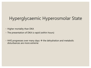 Hyperglycaemic Hyperosmolar State
◦ Higher mortality than DKA
◦ The presentation of DKA is rapid (within hours)
◦ HHS progresses over many days  the dehydration and metabolic
disturbances are more extreme
 