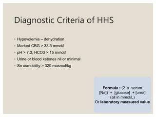 Diagnostic Criteria of HHS
◦ Hypovolemia – dehydration
◦ Marked CBG > 33.3 mmol/l
◦ pH > 7.3, HCO3 > 15 mmol/l
◦ Urine or blood ketones nil or minimal
◦ Se osmolality > 320 mosmol/kg
Formula : (2 x serum
[Na]) + [glucose] + [urea]
(all in mmol/L)
Or laboratory measured value
 