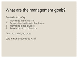What are the management goals?
Gradually and safely:
1. Normalize the osmolality
2. Replace fluid and electrolyte losses
3. Normalize blood glucose
4. Prevention of complications
Treat the underlying cause
Care in high dependency ward
 