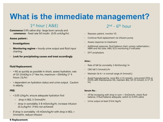 1st hour ( A&E)
Commence 0.9% saline drip -large bore cannula and
commence - fixed rate IVI insulin (0.05 unit/kg/hr).
Assess patient :
◦ Investigations
◦ Monitoring regime – hourly urine output and fluid input
charting
◦ Look for precipitating causes and treat accordingly
Fluid Replacement:
◦ • NS as quickly as possible in shock, assess hydration, rate
of 10-15ml/kg in 1st few hrs, maximum <50ml/kg 1st 4
hours ( IL/hr)
◦ • dependent on hydration status and urine output. Caution
in elderly.
FRII:
◦ • 0.05 U/kg/hr, ensure adequate hydration first
◦ drop in BGL 3-5mmol/hr
◦ drop in osmolality 3-8 mOsm/kg/hr, increase infusion
(0.1u/kg/hr) if this not achieved
◦ If drop in osmolality >8 mOsm/kg/hr with drop in BGL >
5mmol/hr, reduce infusion
K Replacement:
2nd - 6th hour
◦ Reassess patient, monitor VS
◦ Continue fluid replacement via infusion pump
◦ Assess response to treatment
◦ Additional measures: fluid balance chart; urinary catherisation ;
NBM and NG tube, ABG, ECG monitoring if indicated
◦ DVT prophylaxis
Aims :
◦ Rate of fall Se osmolality 3-8mOsm/kg/ hr
◦ CBG fall 3-5mmol/L/hr
◦ Maintain Se K+ in normal range (4-5mmol/L)
◦ Avoid hypoglycaemia, once BGL ≤ 15 mmol/L, concurrent D5% or
D10% with maintenance NS, maintain BGL 10-15 mmol/L in 1st 24
hrs
Serum Na :
◦ •If Na increasing with drop in osm < 3mOsm/hr, check fluid
balance, if fluid balance adequate, switch to 0.45% saline
◦ Urine output at least 0.5ml /kg/hr
What is the immediate management?
 
