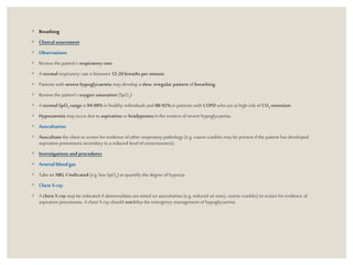 ◦ Breathing
◦ Clinical assessment
◦ Observations
◦ Review the patient’s respiratory rate:
◦ A normalrespiratory rate is between 12-20 breaths perminute.
◦ Patients with severe hypoglycaemia may develop a slow, irregular pattern of breathing.
◦ Review the patient’s oxygen saturation (SpO2):
◦ A normalSpO2 range is 94-98%in healthy individuals and 88-92%in patients with COPD who areat high-risk of CO2 retention.
◦ Hypoxaemia mayoccur due to aspiration or bradypnoea in the context of severe hypoglycaemia.
◦ Auscultation
◦ Auscultate the chest to screen for evidence of other respiratory pathology (e.g. coarse crackles maybe present if the patient has developed
aspiration pneumonia secondary to a reduced level of consciousness).
◦ Investigations and procedures
◦ Arterial bloodgas
◦ Take an ABG if indicated (e.g. low SpO2) to quantify the degree of hypoxia.
◦ Chest X-ray
◦ A chest X-ray maybe indicated if abnormalities arenoted on auscultation (e.g. reduced airentry, coarse crackles) to screen for evidence of
aspiration pneumonia. A chest X-ray should notdelay the emergency management of hypoglycaemia.
 