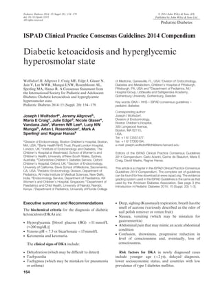 Pediatric Diabetes 2014: 15(Suppl. 20): 154–179
doi: 10.1111/pedi.12165
All rights reserved
© 2014 John Wiley & Sons A/S.
Published by John Wiley & Sons Ltd.
Pediatric Diabetes
ISPAD Clinical Practice Consensus Guidelines 2014 Compendium
Diabetic ketoacidosis and hyperglycemic
hyperosmolar state
Wolfsdorf JI, Allgrove J, Craig ME, Edge J, Glaser N,
Jain V, Lee WWR, Mungai LNW, Rosenbloom AL,
Sperling MA, Hanas R. A Consensus Statement from
the International Society for Pediatric and Adolescent
Diabetes: Diabetic ketoacidosis and hyperglycemic
hyperosmolar state.
Pediatric Diabetes 2014: 15 (Suppl. 20): 154–179.
Joseph I Wolfsdorfa
, Jeremy Allgroveb
,
Maria E Craigc
, Julie Edged
, Nicole Glasere
,
Vandana Jainf
, Warren WR Leeg
, Lucy NW
Mungaih
, Arlan L Rosenbloomi
, Mark A
Sperlingj
and Ragnar Hanask
a
Division of Endocrinology, Boston Children’s Hospital, Boston,
MA, USA; b
Barts Health NHS Trust, Royal London Hospital,
London, UK; cInstitute of Endocrinology and Diabetes, The
Children’s Hospital at Westmead; School of Women’s and
Children’s Health, University of New South Wales, Sydney,
Australia; dOxfordshire Children’s Diabetes Service, Oxford
Children’s Hospital, Oxford, UK; e
Section of Endocrinology,
University of California, Davis School of Medicine, Sacramento,
CA, USA; f
Pediatric Endocrinology Division, Department of
Pediatrics, All India Institute of Medical Sciences, New Delhi,
India; g
Endocrinology Service, Department of Paediatrics, KK
Women’s and Children’s Hospital, Singapore; hDepartment of
Paediatrics and Child Health, University of Nairobi, Nairobi,
Kenya ; iDepartment of Pediatrics, University of Florida College
of Medicine, Gainesville, FL, USA; jDivision of Endocrinology,
Diabetes and Metabolism, Children’s Hospital of Pittsburgh,
Pittsburgh, PA, USA and k
Department of Pediatrics, NU
Hospital Group, Uddevalla and Sahlgrenska Academy,
Gothenburg University, Gothenburg, Sweden
Key words: DKA – HHS – ISPAD consensus guidelines –
pediatric diabetes
Corresponding author:
Joseph I Wolfsdorf,
Division of Endocrinology,
Boston Children’s Hospital,
300 Longwood Avenue,
Boston, MA 02115,
USA.
Tel: +1 6173557477;
fax: +1 6177300194;
e-mail: joseph.wolfsdorf@childrens.harvard.edu
Editors of the ISPAD Clinical Practice Consensus Guidelines
2014 Compendium: Carlo Acerini, Carine de Beaufort, Maria E
Craig, David Maahs, Ragnar Hanas.
This article is a chapter in the ISPAD Clinical Practice Consensus
Guidelines 2014 Compendium. The complete set of guidelines
can be found for free download at www.ispad.org. The evidence
grading system used in the ISPAD Guidelines is the same as that
used by the American Diabetes Association. See page 3 (the
Introduction in Pediatric Diabetes 2014; 15 (Suppl. 20): 1-3).
Executive summary and Recommendations
The biochemical criteria for the diagnosis of diabetic
ketoacidosis (DKA) are:
• Hyperglycemia [blood glucose (BG) >11 mmol/L
(≈200 mg/dL)]
• Venous pH < 7.3 or bicarbonate <15 mmol/L
• Ketonemia and ketonuria.
The clinical signs of DKA include:
• Dehydration (which may be difﬁcult to detect)
• Tachycardia
• Tachypnea (which may be mistaken for pneumonia
or asthma)
• Deep, sighing (Kussmaul) respiration; breath has the
smell of acetone (variously described as the odor of
nail polish remover or rotten fruit)
• Nausea, vomiting (which may be mistaken for
gastroenteritis)
• Abdominal pain that may mimic an acute abdominal
condition
• Confusion, drowsiness, progressive reduction in
level of consciousness and, eventually, loss of
consciousness.
Risk factors for DKA in newly diagnosed cases
include younger age (<2 yr), delayed diagnosis,
lower socioeconomic status, and countries with low
prevalence of type 1 diabetes mellitus.
154
 