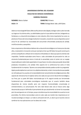 UNIVERSIDAD CENTRAL DEL ECUADOR
FACULTAD DE CIENCIAS ECONÓMICAS
CARRERA FINANZAS
NOMBRE: Marco Gaibor SEMESTRE: Primero
AULA: 34 TEMA: Dialogo Steve Jobs y Bill Gates
Líderes entecnologíaBillGates(Microsoft)yStevenJobs(Apple),dialogansobrecuáleshansido
sus logrosen losúltimosaños,susdebilidadesyqué eslo que admiran del otro,halagandosus
fortalezas y su desarrollo tecnológico en esta industria. Otro tema importante fue como se
planteanel futurode latecnologíamedianteinnovación,creaciónde nuevosdispositivosconel
único fin de satisfacer las necesidades del consumidor ofreciéndole productos de calidad,
multifuncionales y asequibles.
Estos empresariosinformáticoshablaronde sudesarrollotecnológicoenel transcurso de estos
años, recalcandola innovacióncomopor ejemploal citar que Bill Gates fue quiénconstruyola
primera compañía de software de la industria enfocándose en ideas que para los demás eran
imposibles. También explicaban como llevar a cabo actividades de persuasión ha sido un
elemento fundamental para tener el éxito de la actualidad, como el contar con un equipo
responsableperosobre todocapacitadoen loquehacen,hasidosubase parapoderdesarrollar
productos innovadores y de calidad. Otro aspecto de la conferencia fue como el lema
fundamental de la empresa ¨Quieresuna computadora donde puedas escribir tus programas¨
Apple puedeexplicarnoscual esensísuobjetivoelemental,esdecircrearproductosque puedan
serutilizadosporlosusuariossinlanecesidadde tenerconocimientostecnológicosprevios.Otro
aspecto de relevancia fue el explicar cómo cree cada uno que será el desarrollo tecnológico y
sus fines, por su parte Bill Gates mencionaba que la Pc seguirá siendo una herramienta
fundamental para actividades tecnológicas recalcando que el usuario también desea
dispositivos de menos tamaño pero con mayores funcionalidades encaminadas al
entretenimiento y la comunicación. Por otro lado Steven Jobs veía al futuro como algo
desconocido ya que el defendía el pensamiento de que actualmente no tienen las respuestas
pero lasaveriguaran con el tiempo,yaque consideranque las necesidadeslosusuariosnoson
previsibles. Por último mencionaban como la nube cada vez tendrá más importancia en el
mundo tecnológico sin dejar a un lado la utilización de la Pc, es decir que el secreto está en
combinar las ricas aplicaciones con los datos de la nube.
 