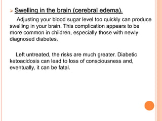  Swelling in the brain (cerebral edema).
Adjusting your blood sugar level too quickly can produce
swelling in your brain. This complication appears to be
more common in children, especially those with newly
diagnosed diabetes.
Left untreated, the risks are much greater. Diabetic
ketoacidosis can lead to loss of consciousness and,
eventually, it can be fatal.
 