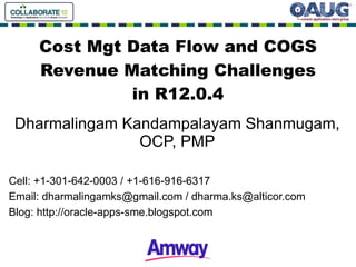 Cost Mgt Data Flow and COGS Revenue Matching Challenges in R12.0.4 Dharma lingam Kandampalayam Shanmugam, OCP, PMP Cell: +1-301-642-0003 / +1-616-916-6317 Email:  [email_address]  /  [email_address] Blog:  http://oracle-apps-sme.blogspot.com 