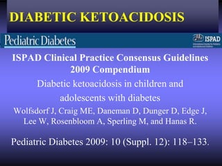DIABETIC KETOACIDOSIS

ISPAD Clinical Practice Consensus Guidelines
            2009 Compendium
    Diabetic ketoacidosis in children and
          adolescents with diabetes
Wolfsdorf J, Craig ME, Daneman D, Dunger D, Edge J,
 Lee W, Rosenbloom A, Sperling M, and Hanas R.

Pediatric Diabetes 2009: 10 (Suppl. 12): 118–133.
 