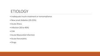 ETIOLOGY
• Inadequate insulin treatment or noncompliance.
• New onset diabetes (20-25%)
• Acute illness
• Infection (30 to 40%)
• CVA
• Acute Myocardial Infarction
• Acute Pancreatitis
• Drugs
 