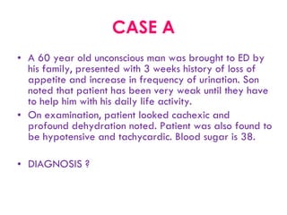 CASE A A 60 year old unconscious man was brought to ED by his family, presented with 3 weeks history of loss of appetite and increase in frequency of urination. Son noted that patient has been very weak until they have to help him with his daily life activity.  On examination, patient looked cachexic and profound dehydration noted. Patient was also found to be hypotensive and tachycardic. Blood sugar is 38. DIAGNOSIS ? 