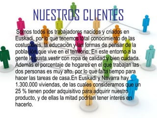 NUESTROS CLIENTES
Somos todos los trabajadores nacidos y criados en
Euskadi, por lo que tenemos total conocimiento de las
costumbres, la educación y las formas de pensar de la
población que vive en el territorio. En este entorno a la
gente le gusta vestir con ropa de calidad y bien cuidada.
Además el porcentaje de hogares en el que trabajan las
dos personas es muy alto, por lo que falta tiempo para
hacer las tareas de casa.En Euskadi y Navarra hay
1.300.000 viviendas, de las cuales consideramos que un
25 % tienen poder adquisitivo para adquirir nuestro
producto, y de ellas la mitad podrían tener interés en
hacerlo.
 