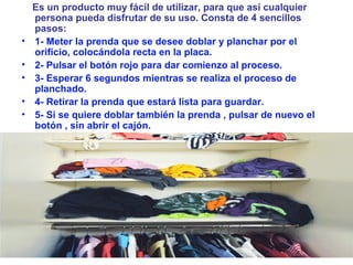 Es un producto muy fácil de utilizar, para que así cualquier
persona pueda disfrutar de su uso. Consta de 4 sencillos
pasos:
• 1- Meter la prenda que se desee doblar y planchar por el
orificio, colocándola recta en la placa.
• 2- Pulsar el botón rojo para dar comienzo al proceso.
• 3- Esperar 6 segundos mientras se realiza el proceso de
planchado.
• 4- Retirar la prenda que estará lista para guardar.
• 5- Si se quiere doblar también la prenda , pulsar de nuevo el
botón , sin abrir el cajón.
 