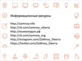 Информационные ресурсы 
http://zamnoy.info 
http://vk.com/zamnoy_siberia 
http://мымолодые.рф 
http://vk.com/zamnoy_org 
http://instagram.com/ZaMnoy_Siberia 
https://twitter.com/ZaMnoy_Siberia 
 