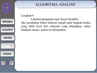 BERANDABERANDA
KELOMPOKKELOMPOK
MATERIMATERI
DISKUSIDISKUSI
SELESAISELESAI
ALGORITMA ADALINEALGORITMA ADALINEALGORITMA ADALINEALGORITMA ADALINE
Langkah 6
Lakukan pengujian agar iterasi berakhir.
Jika perubahan bobot terbesar terjadi pada langkah kedua
yang lebih kecil dari toleransi yang ditetapkan, maka
hentikan iterasi, selain itu dilanjutkan.
 