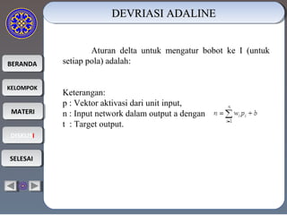 BERANDABERANDA
KELOMPOKKELOMPOK
MATERIMATERI
DISKUSIDISKUSI
SELESAISELESAI
DEVRIASI ADALINEDEVRIASI ADALINEDEVRIASI ADALINEDEVRIASI ADALINE
Aturan delta untuk mengatur bobot ke I (untuk
setiap pola) adalah:
Keterangan:
p : Vektor aktivasi dari unit input,
n : Input network dalam output a dengan
t : Target output.
 