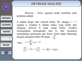 BERANDABERANDA
KELOMPOKKELOMPOK
MATERIMATERI
DISKUSIDISKUSI
SELESAISELESAI
Derivasi : Error squared untuk ketelitian pola
pelatihan adalah
E adalah fungsi dari seluruh bobot, Wi, dengan i = 1
sampai n. Gradien E adalah vektor yang terdiri dari
sebagian derivasi E pada setiap bobot. Gradien
menunjukkan peningkatan dari E, dan lawannya
menunjukan penurunan dari Error. Error dapat dikurangi
dengan mengatur bobot WI pada
Saat ,
DEVRIASI ADALINEDEVRIASI ADALINEDEVRIASI ADALINEDEVRIASI ADALINE
 