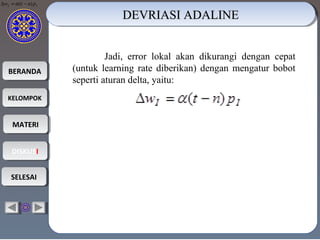 BERANDABERANDA
KELOMPOKKELOMPOK
MATERIMATERI
DISKUSIDISKUSI
SELESAISELESAI
Jadi, error lokal akan dikurangi dengan cepat
(untuk learning rate diberikan) dengan mengatur bobot
seperti aturan delta, yaitu:
DEVRIASI ADALINEDEVRIASI ADALINEDEVRIASI ADALINEDEVRIASI ADALINE
II pntw )( −=∆ α
 