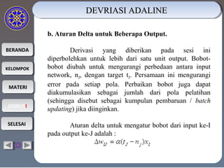 BERANDABERANDA
KELOMPOKKELOMPOK
MATERIMATERI
DISKUSIDISKUSI
SELESAISELESAI
b. Aturan Delta untuk Beberapa Output.
Derivasi yang diberikan pada sesi ini
diperbolehkan untuk lebih dari satu unit output. Bobot-
bobot diubah untuk mengurangi perbedaan antara input
network, nJ, dengan target tJ. Persamaan ini mengurangi
error pada setiap pola. Perbaikan bobot juga dapat
diakumulasikan sebagai jumlah dari pola pelatihan
(sehingga disebut sebagai kumpulan pembaruan / batch
updating) jika diinginkan.
Aturan delta untuk mengatur bobot dari input ke-I
pada output ke-J adalah :
DEVRIASI ADALINEDEVRIASI ADALINEDEVRIASI ADALINEDEVRIASI ADALINE
 