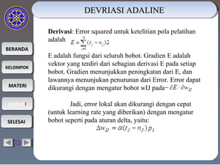 BERANDABERANDA
KELOMPOKKELOMPOK
MATERIMATERI
DISKUSIDISKUSI
SELESAISELESAI
Derivasi: Error squared untuk ketelitian pola pelatihan
adalah
E adalah fungsi dari seluruh bobot. Gradien E adalah
vektor yang terdiri dari sebagian derivasi E pada setiap
bobot. Gradien menunjukkan peningkatan dari E, dan
lawannya menunjukan penurunan dari Error. Error dapat
dikurangi dengan mengatur bobot wIJ pada
Jadi, error lokal akan dikurangi dengan cepat
(untuk learning rate yang diberikan) dengan mengatur
bobot seperti pada aturan delta, yaitu:
DEVRIASI ADALINEDEVRIASI ADALINEDEVRIASI ADALINEDEVRIASI ADALINE
 