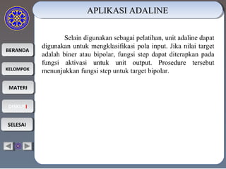 BERANDABERANDA
KELOMPOKKELOMPOK
MATERIMATERI
DISKUSIDISKUSI
SELESAISELESAI
APLIKASI ADALINEAPLIKASI ADALINEAPLIKASI ADALINEAPLIKASI ADALINE
Selain digunakan sebagai pelatihan, unit adaline dapat
digunakan untuk mengklasifikasi pola input. Jika nilai target
adalah biner atau bipolar, fungsi step dapat diterapkan pada
fungsi aktivasi untuk unit output. Prosedure tersebut
menunjukkan fungsi step untuk target bipolar.
 