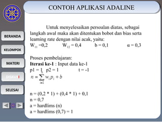 BERANDABERANDA
KELOMPOKKELOMPOK
MATERIMATERI
DISKUSIDISKUSI
SELESAISELESAI
CONTOH APLIKASI ADALINECONTOH APLIKASI ADALINECONTOH APLIKASI ADALINECONTOH APLIKASI ADALINE
Untuk menyelesaikan persoalan diatas, sebagai
langkah awal maka akan ditentukan bobot dan bias serta
learning rate dengan nilai acak, yaitu:
W11 =0,2 W12 = 0,4 b = 0,1 α = 0,3
Proses pembelajaran:
Iterasi ke-1 : Input data ke-1
p1 = 1 p2 = 1 t = -1
n = (0,2 * 1) + (0,4 * 1) + 0,1
n = 0,7
a = hardlims (n)
a = hardlims (0,7) = 1
 