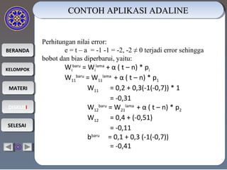 BERANDABERANDA
KELOMPOKKELOMPOK
MATERIMATERI
DISKUSIDISKUSI
SELESAISELESAI
CONTOH APLIKASI ADALINECONTOH APLIKASI ADALINECONTOH APLIKASI ADALINECONTOH APLIKASI ADALINE
Perhitungan nilai error:
e = t – a = -1 -1 = -2, -2 ≠ 0 terjadi error sehingga
bobot dan bias diperbarui, yaitu:
Wi
baru
= Wi
lama
+ α ( t – n) * pi
W11
baru
= W11
lama
+ α ( t – n) * p1
W11 = 0,2 + 0,3(-1(-0,7)) * 1
= -0,31
W12
baru
= W21
lama
+ α ( t – n) * p2
W12 = 0,4 + (-0,51)
= -0,11
bbaru
= 0,1 + 0,3 (-1(-0,7))
= -0,41
 