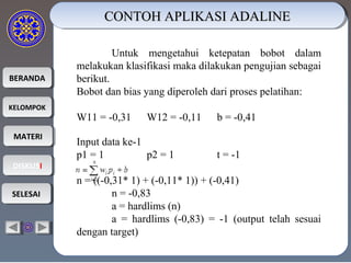 BERANDABERANDA
KELOMPOKKELOMPOK
MATERIMATERI
DISKUSIDISKUSI
SELESAISELESAI
CONTOH APLIKASI ADALINECONTOH APLIKASI ADALINECONTOH APLIKASI ADALINECONTOH APLIKASI ADALINE
Untuk mengetahui ketepatan bobot dalam
melakukan klasifikasi maka dilakukan pengujian sebagai
berikut.
Bobot dan bias yang diperoleh dari proses pelatihan:
W11 = -0,31 W12 = -0,11 b = -0,41
Input data ke-1
p1 = 1 p2 = 1 t = -1
n = ((-0,31* 1) + (-0,11* 1)) + (-0,41)
n = -0,83
a = hardlims (n)
a = hardlims (-0,83) = -1 (output telah sesuai
dengan target)
 