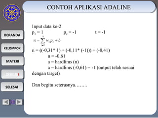 BERANDABERANDA
KELOMPOKKELOMPOK
MATERIMATERI
DISKUSIDISKUSI
SELESAISELESAI
CONTOH APLIKASI ADALINECONTOH APLIKASI ADALINECONTOH APLIKASI ADALINECONTOH APLIKASI ADALINE
Input data ke-2
p1 = 1 p2 = -1 t = -1
n = ((-0,31* 1) + (-0,11* (-1))) + (-0,41)
n = -0,61
a = hardlims (n)
a = hardlims (-0,61) = -1 (output telah sesuai
dengan target)
Dan begitu seterusnya……..
 