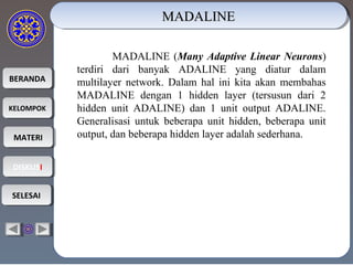 BERANDABERANDA
KELOMPOKKELOMPOK
MATERIMATERI
DISKUSIDISKUSI
SELESAISELESAI
MADALINEMADALINEMADALINEMADALINE
MADALINE (Many Adaptive Linear Neurons)
terdiri dari banyak ADALINE yang diatur dalam
multilayer network. Dalam hal ini kita akan membahas
MADALINE dengan 1 hidden layer (tersusun dari 2
hidden unit ADALINE) dan 1 unit output ADALINE.
Generalisasi untuk beberapa unit hidden, beberapa unit
output, dan beberapa hidden layer adalah sederhana.
 