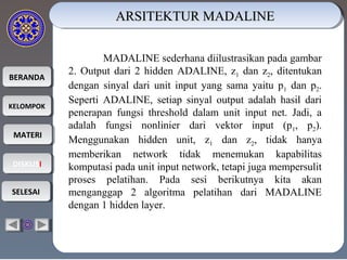 BERANDABERANDA
KELOMPOKKELOMPOK
MATERIMATERI
DISKUSIDISKUSI
SELESAISELESAI
ARSITEKTUR MADALINEARSITEKTUR MADALINEARSITEKTUR MADALINEARSITEKTUR MADALINE
MADALINE sederhana diilustrasikan pada gambar
2. Output dari 2 hidden ADALINE, z1 dan z2, ditentukan
dengan sinyal dari unit input yang sama yaitu p1 dan p2.
Seperti ADALINE, setiap sinyal output adalah hasil dari
penerapan fungsi threshold dalam unit input net. Jadi, a
adalah fungsi nonlinier dari vektor input (p1, p2).
Menggunakan hidden unit, z1 dan z2, tidak hanya
memberikan network tidak menemukan kapabilitas
komputasi pada unit input network, tetapi juga mempersulit
proses pelatihan. Pada sesi berikutnya kita akan
menganggap 2 algoritma pelatihan dari MADALINE
dengan 1 hidden layer.
 