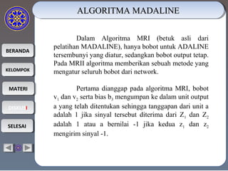BERANDABERANDA
KELOMPOKKELOMPOK
MATERIMATERI
DISKUSIDISKUSI
SELESAISELESAI
ALGORITMA MADALINEALGORITMA MADALINEALGORITMA MADALINEALGORITMA MADALINE
Dalam Algoritma MRI (betuk asli dari
pelatihan MADALINE), hanya bobot untuk ADALINE
tersembunyi yang diatur, sedangkan bobot output tetap.
Pada MRII algoritma memberikan sebuah metode yang
mengatur seluruh bobot dari network.
Pertama dianggap pada algoritma MRI, bobot
v1 dan v2 serta bias b3 mengumpan ke dalam unit output
a yang telah ditentukan sehingga tanggapan dari unit a
adalah 1 jika sinyal tersebut diterima dari Z1 dan Z2
adalah 1 atau a bernilai -1 jika kedua z1 dan z2
mengirim sinyal -1.
 