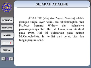 BERANDABERANDA
KELOMPOKKELOMPOK
MATERIMATERI
DISKUSIDISKUSI
SELESAISELESAI
SEJARAH ADALINESEJARAH ADALINESEJARAH ADALINESEJARAH ADALINE

ADALINE (Adaptive Linear Neuron) adalah
jaringan single layer neural. Ini dikembangkan oleh
Profesor Bernard Widrow dan mahasiswa
pascasarjananya Ted Hoff di Universitas Stanford
pada 1960. Hal ini didasarkan pada neuron
McCulloch-Pitts. Ini terdiri dari berat, bias dan
fungsi penjumlahan.
 