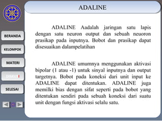 BERANDABERANDA
KELOMPOKKELOMPOK
MATERIMATERI
DISKUSIDISKUSI
SELESAISELESAI
ADALINEADALINEADALINEADALINE
ADALINE Aadalah jaringan satu lapis
dengan satu neuron output dan sebuah neuoron
prasikap pada inputnya. Bobot dan prasikap dapat
disesuaikan dalampelatihan
ADALINE umumnya menggunakan aktivasi
bipolar (1 atau -1) untuk sinyal inputnya dan output
targetnya. Bobot pada koneksi dari unit input ke
ADALINE dapat ditentukan. ADALINE juga
memilki bias dengan sifat seperti pada bobot yang
ditentukan sendiri pada sebuah koneksi dari suatu
unit dengan fungsi aktivasi selalu satu.
 