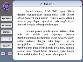 BERANDABERANDA
KELOMPOKKELOMPOK
MATERIMATERI
DISKUSIDISKUSI
SELESAISELESAI
ADALINEADALINEADALINEADALINE
Secara umum, ADALINE dapat dilatih
dengan menggunakan aturan delta, LMS (Least
Mean Square) atau aturan Widrow-Hoff. Aturan
tersebut juga dapat digunakan pada single layer
network dengan beberapa unit output.
Selama proses pembelajaran aktivasi dari
unit ini adalah unit inputnya. Aturan
pembelajarannya mengurangi mean squared error
antara aktivasi dengan nilai target. Hal ini
mengijinkan network untuk melanjutkan
pembelajaran pada seluruh pola pelatihan, bahkan
setelah nilai output benar diperoleh (jika fungsi
threshold diapilkasikan) untuk beberapa pola.
 