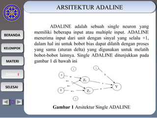 BERANDABERANDA
KELOMPOKKELOMPOK
MATERIMATERI
DISKUSIDISKUSI
SELESAISELESAI
ARSITEKTUR ADALINEARSITEKTUR ADALINEARSITEKTUR ADALINEARSITEKTUR ADALINE
ADALINE adalah sebuah single neuron yang
memiliki beberapa input atau multiple input. ADALINE
menerima input dari unit dengan sinyal yang selalu +1,
dalam hal ini untuk bobot bias dapat dilatih dengan proses
yang sama (aturan delta) yang digunakan untuk melatih
bobot-bobot lainnya. Single ADALINE ditunjukkan pada
gambar 1 di bawah ini
Gambar1Arsitektur Single ADALINE
 