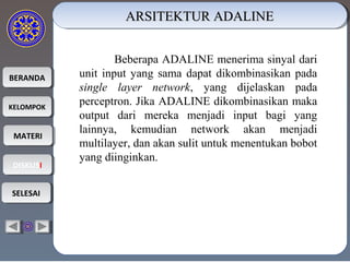 BERANDABERANDA
KELOMPOKKELOMPOK
MATERIMATERI
DISKUSIDISKUSI
SELESAISELESAI
ARSITEKTUR ADALINEARSITEKTUR ADALINEARSITEKTUR ADALINEARSITEKTUR ADALINE
Beberapa ADALINE menerima sinyal dari
unit input yang sama dapat dikombinasikan pada
single layer network, yang dijelaskan pada
perceptron. Jika ADALINE dikombinasikan maka
output dari mereka menjadi input bagi yang
lainnya, kemudian network akan menjadi
multilayer, dan akan sulit untuk menentukan bobot
yang diinginkan.
 