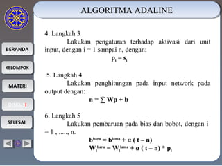 BERANDABERANDA
KELOMPOKKELOMPOK
MATERIMATERI
DISKUSIDISKUSI
SELESAISELESAI
ALGORITMA ADALINEALGORITMA ADALINEALGORITMA ADALINEALGORITMA ADALINE
4. Langkah 3
Lakukan pengaturan terhadap aktivasi dari unit
input, dengan i = 1 sampai n, dengan:
pi = si
5. Langkah 4
Lakukan penghitungan pada input network pada
output dengan:
n = ∑ Wp + b
6. Langkah 5
Lakukan pembaruan pada bias dan bobot, dengan i
= 1 , ....., n.
bbaru
= blama
+ α ( t – n)
Wi
baru
= Wi
lama
+ α ( t – n) * pi
 