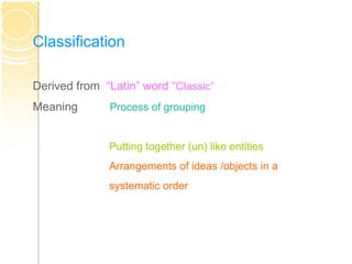 Classification
Derived from “Latin” word “Classic”
Meaning Process of grouping
Putting together (un) like entities
Arrangements of ideas /objects in a
systematic order
 