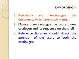 LAW OF OSMOSISLAW OF OSMOSIS
2. Re-classify and re-catalogue the
documents which are much in use.
3. Maintain two catalogues i.e. old and new
catalogue and its sequence on the shelf
4. Reference librarian should direct the
attention of the users to both the
catalouges.
 