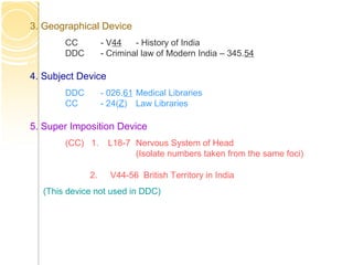 3. Geographical Device
CC - V44 - History of India
DDC - Criminal law of Modern India – 345.54
4. Subject Device
DDC - 026.61 Medical Libraries
CC - 24(Z) Law Libraries
5. Super Imposition Device
(CC) 1. L18-7 Nervous System of Head
(Isolate numbers taken from the same foci)
2. V44-56 British Territory in India
(This device not used in DDC)
 