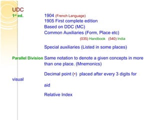 UDC
1st
ed. 1904 (French Language)
1905 First complete edition
Based on DDC (MC)
Common Auxiliaries (Form, Place etc)
(035) Handbook (540) India
Special auxiliaries (Listed in some places)
Parallel Division Same notation to denote a given concepts in more
than one place. (Mnemonics)
Decimal point (•) placed after every 3 digits for
visual
aid
Relative Index
 